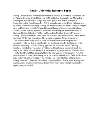 Emory University Research Paper
Emory University is a private institution that is located in the Druid Hills in the city
of Atlanta, Georgia, United States. In 1836, at Oxford Georgia by the Methodist
Episcopal Church Emory College was found plus it was named in honor of
Methodist bishop John Emory. In 1915, it was relocated to the Druid Hills and was
re named to Emory University. Emory has nine academic divisions: Emory Collegeof
Arts and Sciences, Oxford College, Goizueta Business School, Laney Graduate
School, School of Law, School of Medicine, Neil Hodgson Woodruff School of
Nursing, Rollins School of Public Health, and the Candler School of Theology.
Emory University students come from all 50 states, 6 territories of the United States,
and over 100 foreign countries.... Show more content on Helpwriting.net ...
This information I really need to know because if their teams are good and
competitive like me then it s the best fit for me. Same goes for the location of the
college/ university I choose. Clearly, you can tell it can t be too far from my
family or friends I have a part of my life now. Since Emory University is all the
way in the city of Atlanta, Georgia, it s way out of my requirements of the location.
The farthest I would leave is probably in the mid western of the country. Now the
athletic teams at Emory University are at NCAA Division III level. Which this means
they feature athletes who receive no financial aid related to their athletic skills.
Emory has won 23 Division III national championships. Clearly, after reading and
searching this information it means Emory University has a strongly competitive
sports program up their
 