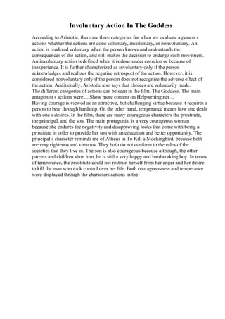 Involuntary Action In The Goddess
According to Aristotle, there are three categories for when we evaluate a person s
actions whether the actions are done voluntary, involuntary, or nonvoluntary. An
action is rendered voluntary when the person knows and understands the
consequences of the action, and still makes the decision to undergo such movement.
An involuntary action is defined when it is done under coercion or because of
inexperience. It is further characterized as involuntary only if the person
acknowledges and realizes the negative retrospect of the action. However, it is
considered nonvoluntary only if the person does not recognize the adverse effect of
the action. Additionally, Aristotle also says that choices are voluntarily made.
The different categories of actions can be seen in the film, The Goddess. The main
antagonist s actions were ... Show more content on Helpwriting.net ...
Having courage is viewed as an attractive, but challenging virtue because it requires a
person to bear through hardship. On the other hand, temperance means how one deals
with one s desires. In the film, there are many courageous characters the prostitute,
the principal, and the son. The main protagonist is a very courageous woman
because she endures the negativity and disapproving looks that come with being a
prostitute in order to provide her son with an education and better opportunity. The
principal s character reminds me of Atticus in To Kill a Mockingbird, because both
are very righteous and virtuous. They both do not conform to the rules of the
societies that they live in. The son is also courageous because although, the other
parents and children shun him, he is still a very happy and hardworking boy. In terms
of temperance, the prostitute could not restrain herself from her anger and her desire
to kill the man who took control over her life. Both courageousness and temperance
were displayed through the characters actions in the
 
