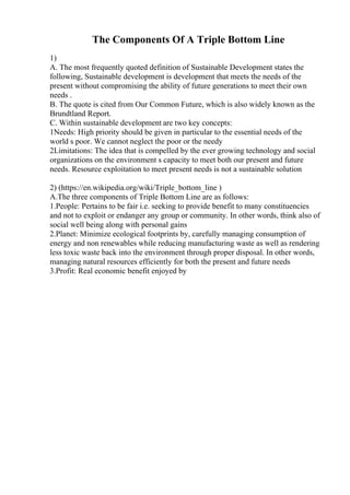 The Components Of A Triple Bottom Line
1)
A. The most frequently quoted definition of Sustainable Development states the
following, Sustainable development is development that meets the needs of the
present without compromising the ability of future generations to meet their own
needs .
B. The quote is cited from Our Common Future, which is also widely known as the
Brundtland Report.
C. Within sustainable development are two key concepts:
1Needs: High priority should be given in particular to the essential needs of the
world s poor. We cannot neglect the poor or the needy
2Limitations: The idea that is compelled by the ever growing technology and social
organizations on the environment s capacity to meet both our present and future
needs. Resource exploitation to meet present needs is not a sustainable solution
2) (https://en.wikipedia.org/wiki/Triple_bottom_line )
A.The three components of Triple Bottom Line are as follows:
1.People: Pertains to be fair i.e. seeking to provide benefit to many constituencies
and not to exploit or endanger any group or community. In other words, think also of
social well being along with personal gains
2.Planet: Minimize ecological footprints by, carefully managing consumption of
energy and non renewables while reducing manufacturing waste as well as rendering
less toxic waste back into the environment through proper disposal. In other words,
managing natural resources efficiently for both the present and future needs
3.Profit: Real economic benefit enjoyed by
 