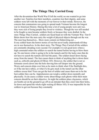 The Things They Carried Essay
After the devastation that World War II left the world, no one wanted to go into
another war. Families lost their members, countries lost their dignity, and some
soldiers were left with the moments of war forever in their minds. However, the
concern that communism was going to spread made Vietnam become the longest
war in American History. During this time a lot of young people were anti war,
they were sick of losing people they loved to violence. Though the war still needed
to be fought so men became soldiers freely or because they were drafted. In the
story Things They Carried , soldiers are faced head on with the Vietnam War. Tim O
Brien shows how the men carry the weight of physical objects through out the war.
The men bog themselves... Show more content on Helpwriting.net ...
Every soldier hears the horror stories of war but never really understands till they
are in war themselves. In the short story, The Things They Carried all the soldiers
are constantly dreading every second. For example it is not good news when a
high command orders the soldiers to search the tunnel before having to blow them
up. No one knows what is going to be in the tunnels and for the lucky ones that do
not have to search the tunnels still feel the panic. The soldiers kneel down facing
away from the tunnel. The fear causes them to think of anything that is down there
such as, cobwebs and ghosts (O Brien 103). However, the soldier that is not so
fortunate crawls down into the hole shoving him self deeper into the ground.
Worry and concern drips over him as he starts to think what if the flashlight dies,
or if the rats have rabies, or what if a he gets stuck in the tunnel can the other
soldiers rescue him? Fear can get the best of soldier and cause them not to be the
best soldier they can be. Apprehension can weigh a soldier down mentally and
physically. It can cause a soldier worry about things such ghosts while their main
concern should be on their objective. At night the soldiers place claymores, which
are bombs set on the ground to go off on an intruder then they crawl into their holes,
lie down and spend the whole night waiting (O Brien 103). It was impossible for the
soldiers to get rest because they constantly
 