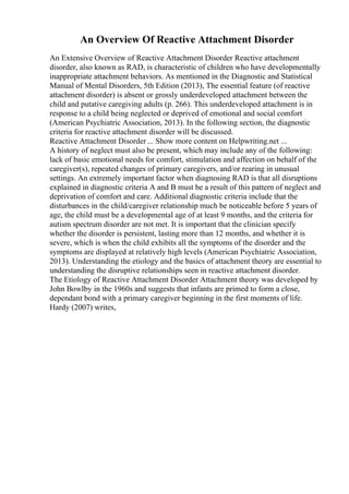 An Overview Of Reactive Attachment Disorder
An Extensive Overview of Reactive Attachment Disorder Reactive attachment
disorder, also known as RAD, is characteristic of children who have developmentally
inappropriate attachment behaviors. As mentioned in the Diagnostic and Statistical
Manual of Mental Disorders, 5th Edition (2013), The essential feature (of reactive
attachment disorder) is absent or grossly underdeveloped attachment between the
child and putative caregiving adults (p. 266). This underdeveloped attachment is in
response to a child being neglected or deprived of emotional and social comfort
(American Psychiatric Association, 2013). In the following section, the diagnostic
criteria for reactive attachment disorder will be discussed.
Reactive Attachment Disorder ... Show more content on Helpwriting.net ...
A history of neglect must also be present, which may include any of the following:
lack of basic emotional needs for comfort, stimulation and affection on behalf of the
caregiver(s), repeated changes of primary caregivers, and/or rearing in unusual
settings. An extremely important factor when diagnosing RAD is that all disruptions
explained in diagnostic criteria A and B must be a result of this pattern of neglect and
deprivation of comfort and care. Additional diagnostic criteria include that the
disturbances in the child/caregiver relationship much be noticeable before 5 years of
age, the child must be a developmental age of at least 9 months, and the criteria for
autism spectrum disorder are not met. It is important that the clinician specify
whether the disorder is persistent, lasting more than 12 months, and whether it is
severe, which is when the child exhibits all the symptoms of the disorder and the
symptoms are displayed at relatively high levels (American Psychiatric Association,
2013). Understanding the etiology and the basics of attachment theory are essential to
understanding the disruptive relationships seen in reactive attachment disorder.
The Etiology of Reactive Attachment Disorder Attachment theory was developed by
John Bowlby in the 1960s and suggests that infants are primed to form a close,
dependant bond with a primary caregiver beginning in the first moments of life.
Hardy (2007) writes,
 