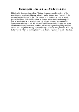 Philadelphia Osteopath Case Study Examples
Philadelphia Osteopath Secondary: * Noting the missions and objectives of the
Osteopathic profession and PCOM, please describe your personal experiences that
demonstrate your interest in this field. Include an example of an event in which
your actions directly influenced the life of another person and relate this to your
goal of becoming a DO (250 word limit) My father s girlfriend has coped with
alcohol addiction most of her life. Initially, her dependence only strained her health
and their relationship; however, over time, her actions began endangering everyone
around her. I caught her driving drunk on multiple occasion through the cul de sac my
father resided, where he had neighbors whose children regularly frequented the streets
 