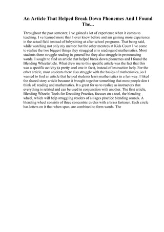 An Article That Helped Break Down Phonemes And I Found
The...
Throughout the past semester, I ve gained a lot of experience when it comes to
teaching. I ve learned more than I ever knew before and am gaining more experience
in the actual field instead of babysitting at after school programs. That being said,
while watching not only my mentee but the other mentees at Kids Count I ve come
to realize the two biggest things they struggled at is readingand mathematics. Most
students there struggle reading in general but they also struggle in pronouncing
words. I sought to find an article that helped break down phonemes and I found the
Blending Wheelarticle. What drew me to this specific article was the fact that this
was a specific activity (a pretty cool one in fact), instead of instruction help. For the
other article, most students there also struggle with the basics of mathematics, so I
wanted to find an article that helped students learn mathematics in a fun way. I liked
the shared story article because it brought together something that most people don t
think of: reading and mathematics. It s great for us to realize as instructors that
everything is related and can be used in conjunction with another. The first article,
Blending Wheels: Tools for Decoding Practice, focuses on a tool, the blending
wheel, which will help struggling readers of all ages practice blending sounds. A
blending wheel consists of three concentric circles with a brass fastener. Each circle
has letters on it that when spun, are combined to form words. The
 