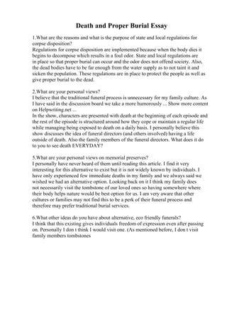 Death and Proper Burial Essay
1.What are the reasons and what is the purpose of state and local regulations for
corpse disposition?
Regulations for corpse disposition are implemented because when the body dies it
begins to decompose which results in a foul odor. State and local regulations are
in place so that proper burial can occur and the odor does not offend society. Also,
the dead bodies have to be far enough from the water supply as to not taint it and
sicken the population. These regulations are in place to protect the people as well as
give proper burial to the dead.
2.What are your personal views?
I believe that the traditional funeral process is unnecessary for my family culture. As
I have said in the discussion board we take a more humorously ... Show more content
on Helpwriting.net ...
In the show, characters are presented with death at the beginning of each episode and
the rest of the episode is structured around how they cope or maintain a regular life
while managing being exposed to death on a daily basis. I personally believe this
show discusses the idea of funeral directors (and others involved) having a life
outside of death. Also the family members of the funeral directors. What does it do
to you to see death EVERYDAY?
5.What are your personal views on memorial preserves?
I personally have never heard of them until reading this article. I find it very
interesting for this alternative to exist but it is not widely known by individuals. I
have only experienced few immediate deaths in my family and we always said we
wished we had an alternative option. Looking back on it I think my family does
not necessarily visit the tombstone of our loved ones so having somewhere where
their body helps nature would be best option for us. I am very aware that other
cultures or families may not find this to be a perk of their funeral process and
therefore may prefer traditional burial services.
6.What other ideas do you have about alternative, eco friendly funerals?
I think that this existing gives individuals freedom of expression even after passing
on. Personally I don t think I would visit one. (As mentioned before, I don t visit
family members tombstones
 