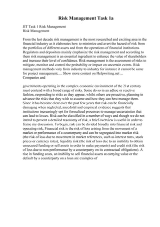 Risk Management Task 1a
JIT Task 1 Risk Management
Risk Management
From the last decade risk management is the most researched and exciting area in the
financial industry as it elaborates how to minimize and avert the hazard of risk from
the portfolios of different assets and from the operations of financial institutions.
Regulators and depositors mainly emphasize the risk management and according to
them risk management is an essential ingredient to enhance the value of shareholders
and increase their level of confidence. Risk management is the assessment of risks to
mitigate, monitor and control the probability or impact on uncertain events. Risk
management methods vary from industry to industry for instance it cannot be same
for project management, ... Show more content on Helpwriting.net ...
Companies and
governments operating in the complex economic environment of the 21st century
must contend with a broad range of risks. Some do so in an adhoc or reactive
fashion, responding to risks as they appear, whilst others are proactive, planning in
advance the risks that they wish to assume and how they can best manage them.
Since it has become clear over the past few years that risk can be financially
damaging when neglected, anecdotal and empirical evidence suggests that
institutions increasingly opt for formalized processes to manage uncertainties that
can lead to losses. Risk can be classified in a number of ways and though we do not
intend to present a detailed taxonomy of risk, a brief overview is useful in order to
frame my discussion. To begin, risk can be divided broadly into financial risk and
operating risk. Financial risk is the risk of loss arising from the movement of a
market or performance of a counterparty and can be segregated into market risk
(the risk of loss due to movement in market references, such as interest rates, stock
prices or currency rates), liquidity risk (the risk of loss due to an inability to obtain
unsecured funding or sell assets in order to make payments) and credit risk (the risk
of loss due to non performance by a counterparty on its contractual obligations). A
rise in funding costs, an inability to sell financial assets at carrying value or the
default by a counterparty on a loan are examples of
 
