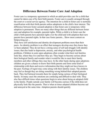 Difference Between Foster Care And Adoption
Foster care is a temporary agreement in which an adult provides care for a child that
cannot be taken care of by their birth parents. Foster care is usually arranged through
the court or a social service agency. The intention for a child in foster care is normally
reunification with their birth parents unless adoptionis in the child s best interest. The
difference between foster careand adoption is that foster care is temporary while
adoption is permanent. There are many other things that are different between foster
care and adoption for example, parental rights. While a child is in foster care the
child s birth parents have parental rights over the child and with adoption their new
parents have parental rights. In that case foster parents... Show more content on
Helpwriting.net ...
They have self satisfaction and identity development problems more than their
peers. An identity problem is an effect that teenagers develop once they know they
ve been adopted. They do not have a strong sense of self and struggle with identity
issues; that also leads to depression, anxiety, and other psychological health
problems. Children in semi open adoptions often wonder what their real families
look like, where they live and how they act. They begin to become curious about
their biological family and wonder what it would be like to meet their family
members and other siblings they may have. In the other hand, during open adoptions
children are given a chance to know their birth parents and form some kind of
relationship with them and receive information that they might not have known in
the past. Feelings of regret may come along with their identity issues. The children
may feel as though they are doing something wrong behind their adopted parents
back. They feel betrayal towards them for simply being curious of their biological
family. In many cases the emotions are confusing and difficult to deal with. They
also face difficult times when questions begin to arise about being an adopted child
in the family. People outside your family will become curious if the child does not
physically look like the parents. That is when at times adopted children become sad
and annoyed at the same time. Adoption parents should quickly
 
