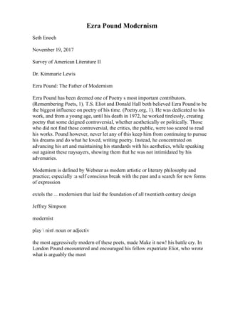 Ezra Pound Modernism
Seth Enoch
November 19, 2017
Survey of American Literature II
Dr. Kimmarie Lewis
Ezra Pound: The Father of Modernism
Ezra Pound has been deemed one of Poetry s most important contributors.
(Remembering Poets, 1). T.S. Eliot and Donald Hall both believed Ezra Pound to be
the biggest influence on poetry of his time. (Poetry.org, 1). He was dedicated to his
work, and from a young age, until his death in 1972, he worked tirelessly, creating
poetry that some deigned controversial, whether aesthetically or politically. Those
who did not find these controversial, the critics, the public, were too scared to read
his works. Pound however, never let any of this keep him from continuing to pursue
his dreams and do what he loved, writing poetry. Instead, he concentrated on
advancing his art and maintaining his standards with his aesthetics, while speaking
out against these naysayers, showing them that he was not intimidated by his
adversaries.
Modernism is defined by Webster as modern artistic or literary philosophy and
practice; especially :a self conscious break with the past and a search for new forms
of expression
extols the ... modernism that laid the foundation of all twentieth century design
Jeffrey Simpson
modernist
play  nist noun or adjectiv
the most aggressively modern of these poets, made Make it new! his battle cry. In
London Pound encountered and encouraged his fellow expatriate Eliot, who wrote
what is arguably the most
 