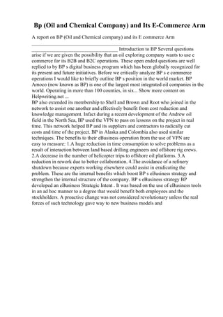 Bp (Oil and Chemical Company) and Its E-Commerce Arm
A report on BP (Oil and Chemical company) and its E commerce Arm
____________________________________________________________
__________________________________ Introduction to BP Several questions
arise if we are given the possibility that an oil exploring company wants to use e
commerce for its B2B and B2C operations. These open ended questions are well
replied to by BP s digital business program which has been globally recognized for
its present and future initiatives. Before we critically analyze BP s e commerce
operations I would like to briefly outline BP s position in the world market. BP
Amoco (now known as BP) is one of the largest most integrated oil companies in the
world. Operating in more than 100 counties, in six... Show more content on
Helpwriting.net ...
BP also extended its membership to Shell and Brown and Root who joined in the
network to assist one another and effectively benefit from cost reduction and
knowledge management. Infact during a recent development of the Andrew oil
field in the North Sea, BP used the VPN to pass on lessons on the project in real
time. This network helped BP and its suppliers and contractors to radically cut
costs and time of the project. BP in Alaska and Colombia also used similar
techniques. The benefits to their eBusiness operation from the use of VPN are
easy to measure: 1.A huge reduction in time consumption to solve problems as a
result of interaction between land based drilling engineers and offshore rig crews.
2.A decrease in the number of helicopter trips to offshore oil platforms. 3.A
reduction in rework due to better collaboration. 4.The avoidance of a refinery
shutdown because experts working elsewhere could assist in eradicating the
problem. These are the internal benefits which boost BP s eBusiness strategy and
strengthen the internal structure of the company. BP s eBusiness strategy BP
developed an eBusiness Strategic Intent . It was based on the use of eBusiness tools
in an ad hoc manner to a degree that would benefit both employees and the
stockholders. A proactive change was not considered revolutionary unless the real
forces of such technology gave way to new business models and
 