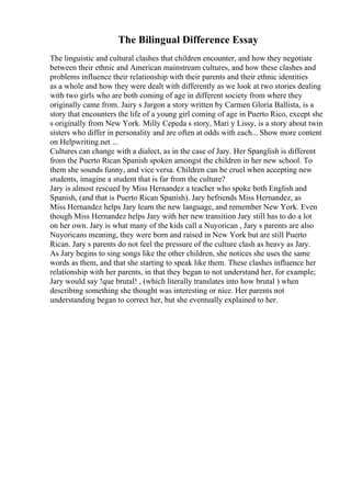 The Bilingual Difference Essay
The linguistic and cultural clashes that children encounter, and how they negotiate
between their ethnic and American mainstream cultures, and how these clashes and
problems influence their relationship with their parents and their ethnic identities
as a whole and how they were dealt with differently as we look at two stories dealing
with two girls who are both coming of age in different society from where they
originally came from. Jairy s Jargon a story written by Carmen Gloria Ballista, is a
story that encounters the life of a young girl coming of age in Puerto Rico, except she
s originally from New York. Milly Cepeda s story, Mari y Lissy, is a story about twin
sisters who differ in personality and are often at odds with each... Show more content
on Helpwriting.net ...
Cultures can change with a dialect, as in the case of Jary. Her Spanglish is different
from the Puerto Rican Spanish spoken amongst the children in her new school. To
them she sounds funny, and vice versa. Children can be cruel when accepting new
students, imagine a student that is far from the culture?
Jary is almost rescued by Miss Hernandez a teacher who spoke both English and
Spanish, (and that is Puerto Rican Spanish). Jary befriends Miss Hernandez, as
Miss Hernandez helps Jary learn the new language, and remember New York. Even
though Miss Hernandez helps Jary with her new transition Jary still has to do a lot
on her own. Jary is what many of the kids call a Nuyorican , Jary s parents are also
Nuyoricans meaning, they were born and raised in New York but are still Puerto
Rican. Jary s parents do not feel the pressure of the culture clash as heavy as Jary.
As Jary begins to sing songs like the other children, she notices she uses the same
words as them, and that she starting to speak like them. These clashes influence her
relationship with her parents, in that they began to not understand her, for example;
Jary would say !que brutal! , (which literally translates into how brutal ) when
describing something she thought was interesting or nice. Her parents not
understanding began to correct her, but she eventually explained to her.
 