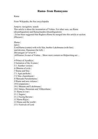 Rama- from Ramayana
Rama
From Wikipedia, the free encyclopedia
Jump to: navigation, search
This article is about the incarnation of Vishnu. For other uses, see Rama
(disambiguation) and Ramachandra (disambiguation).
| |It has been suggested that Raghava Rama be merged into this article or section.
(Discuss) |
|Rama |
|[pic] |
|Lord Rama (center) with wife Sita, brother Lakshmana (with fan) |
|and devotee, Hanuman (far left). |
|Devanagari |а¤°а¤ѕа¤® |
|Affiliation |Avatar of Vishnu... Show more content on Helpwriting.net ...
|
|4 Prince of Ayodhya |
|5 Initiation of the Avatara |
|5.1 Another version |
|6 Dharma of exile |
|7 Rama and Sita |
|7.1 Agni pariksha |
|7.2 Sita s banishment |
|8 Maryada Purushottama |
|9 Rama and non violence |
|10 Companions |
|10.1 Bharata and Lakshmana |
|10.2 Jatayu, Hanuman and Vibheeshana |
|11 Rama in war |
|11.1 Sagara |
|11.2 Facing Ravana |
|12 Rama Rajya |
|13 Rama and the world |
|13.1 Festivals of Lord
 