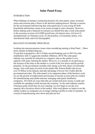 Solar Panel Essay
INTRODUCTION
When thinking of starting a contracting business for solar panels, many economic
issues and concerns play a factor in the decision making process. Having a concern
for the environment and knowing that solar panels have a cost saving for both
households and business seems to be reason enough to start a business. However,
before making such a financial investment you should first take a look solar panels
in the economy in terms of (i) GDP growth rate, (ii) interest rates, (iii) level of
unemployment, (iv) business cycle, (v) fiscal policy, (vi) monetary policy, (vii)
international trade, and (viii) demographic.
RELEVENT ECONOMIC PRINCIPLES
Looking into macroeconomics issues when considering starting a Solar Panel ... Show
more content on Helpwriting.net ...
To put that in perspective, the U.S had a record breaking year in 2012 for solar
installations with 3.2 gigawatts installed. (Mattson, 2013) The solar panel
industry can currently be looked at as a negative state as the market is over
capacity with many entering the market. However, it is actually on an upswing as
the increase of the entry to the market is a result of the low prices and the growth
potential. As the government consider solar energy to be best choice of renewable
energy. Also with many investors in the market like Warren Buffet who invest
over 15 billion in the industry and take advantage of Invest Tax Credits that the
government provides. The solar panels in its expansion phase of the business cycle
we see the growth of employment and increase of income as more jobs are created
for manufacturing solar plants and new emerging solar panel installation
companies. All which are ways that jobs are created and more money is made and
available for spending to help increase the economy. As the solar industry reaches
it business peak which they are now entering, we now begin to see the over
capacity drive the prices down in the market. After such phrase we begin to see the
market weaken as companies are no longer making a profits in order to maintain. As
a result of manufacturing slow down and jobs are lost.
 