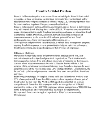 Fraud Is A Global Problem
Fraud is deliberate deception to secure unfair or unlawful gain. Fraud is both a civil
wrong (i.e., a fraud victim may sue the fraud perpetrator to avoid the fraud and/or
recover monetary compensation) and a criminal wrong (i.e., a fraud perpetrator may
be prosecuted and imprisoned by governmental authorities).
Fraud is not prejudice; culture, ethnicity, and religion, are not factors in determining
who will commit fraud. Finding fraud can be difficult. We re constantly reminded at
every client consultation, audit, fraud and accounting conference we attend that fraud
is inherently hidden. Deception, alteration, fabrication and the destruction of
documents seems to be the norm for all fraudsters, yet qualified anti fraud
professionals can ... Show more content on Helpwriting.net ...
These policies and procedures should include, a written fraud management program,
ongoing fraud risk exposure review, prevention techniques, detection techniques,
fraud brainstorming, and a reporting process that involves all employees .
II.Business Challenge
Our clients by their very nature are entrepreneurial. Through drive, will, and
determination they developed and grew their organizations. The traits that made
them successful, such as drive and a focus on growth, are reasons for their success.
An area where many entrepreneurs lack the skill set or time to address is the
creation of the policies and procedures that many large firms have in place. In many
cases this is one of the reasons they hired CFO Strategic Partners. Unfortunately, the
lack of strict policies and procedures can make them most susceptible to fraudulent
activities.
From being overcharged for supplies to time cards that inflate hours worked, over
97% of companies with fewer than 100 employees have experienced some sort of
fraud within the last year. The ACFE s 2014 report describes that, on average,
companies with fewer than 100 employees suffer an average loss of $154,000
compared to entities with 1000 9999 employees with an average loss of $100,000 due
to the differing levels of occupational fraud existing in the organizations.
Occupational fraud costs the typical organization 5% of revenues annually.
Occupational
 