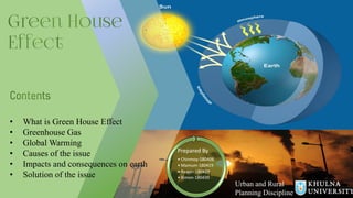 • What is Green House Effect
• Greenhouse Gas
• Global Warming
• Causes of the issue
• Impacts and consequences on earth
• Solution of the issue
Prepared By
• Chinmoy-180406
• Mamum-180419
• Raiyan-180429
• Rimon-180439
Urban and Rural
Planning Discipline
 