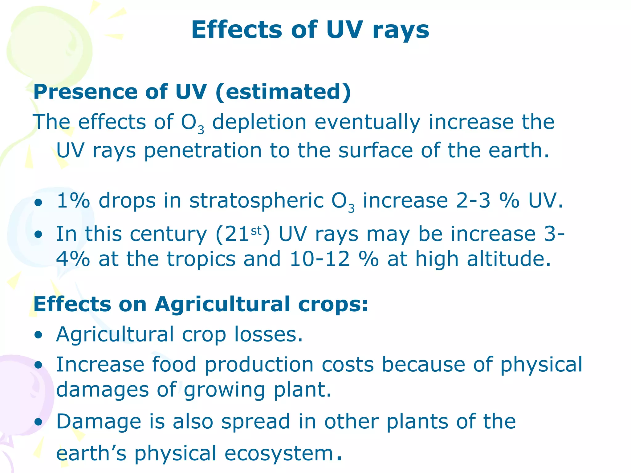 Effects of UV rays
Presence of UV (estimated)
The effects of O3 depletion eventually increase the
UV rays penetration to the surface of the earth.
• 1% drops in stratospheric O3 increase 2-3 % UV.
• In this century (21st) UV rays may be increase 34% at the tropics and 10-12 % at high altitude.
Effects on Agricultural crops:
• Agricultural crop losses.
• Increase food production costs because of physical
damages of growing plant.
• Damage is also spread in other plants of the
earth’s physical ecosystem.

 