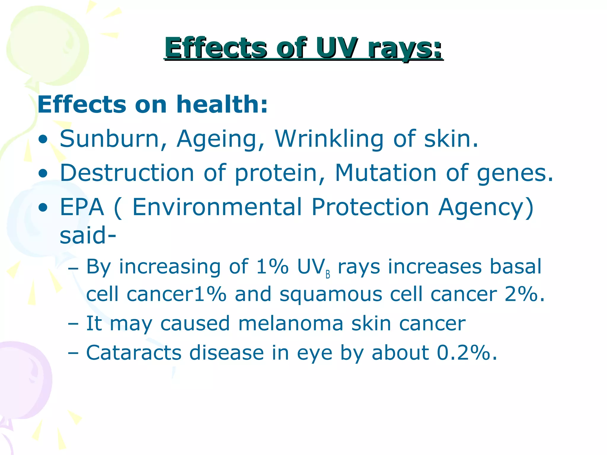 Effects of UV rays:
Effects on health:
• Sunburn, Ageing, Wrinkling of skin.
• Destruction of protein, Mutation of genes.
• EPA ( Environmental Protection Agency)
said– By increasing of 1% UVB rays increases basal
cell cancer1% and squamous cell cancer 2%.
– It may caused melanoma skin cancer
– Cataracts disease in eye by about 0.2%.

 