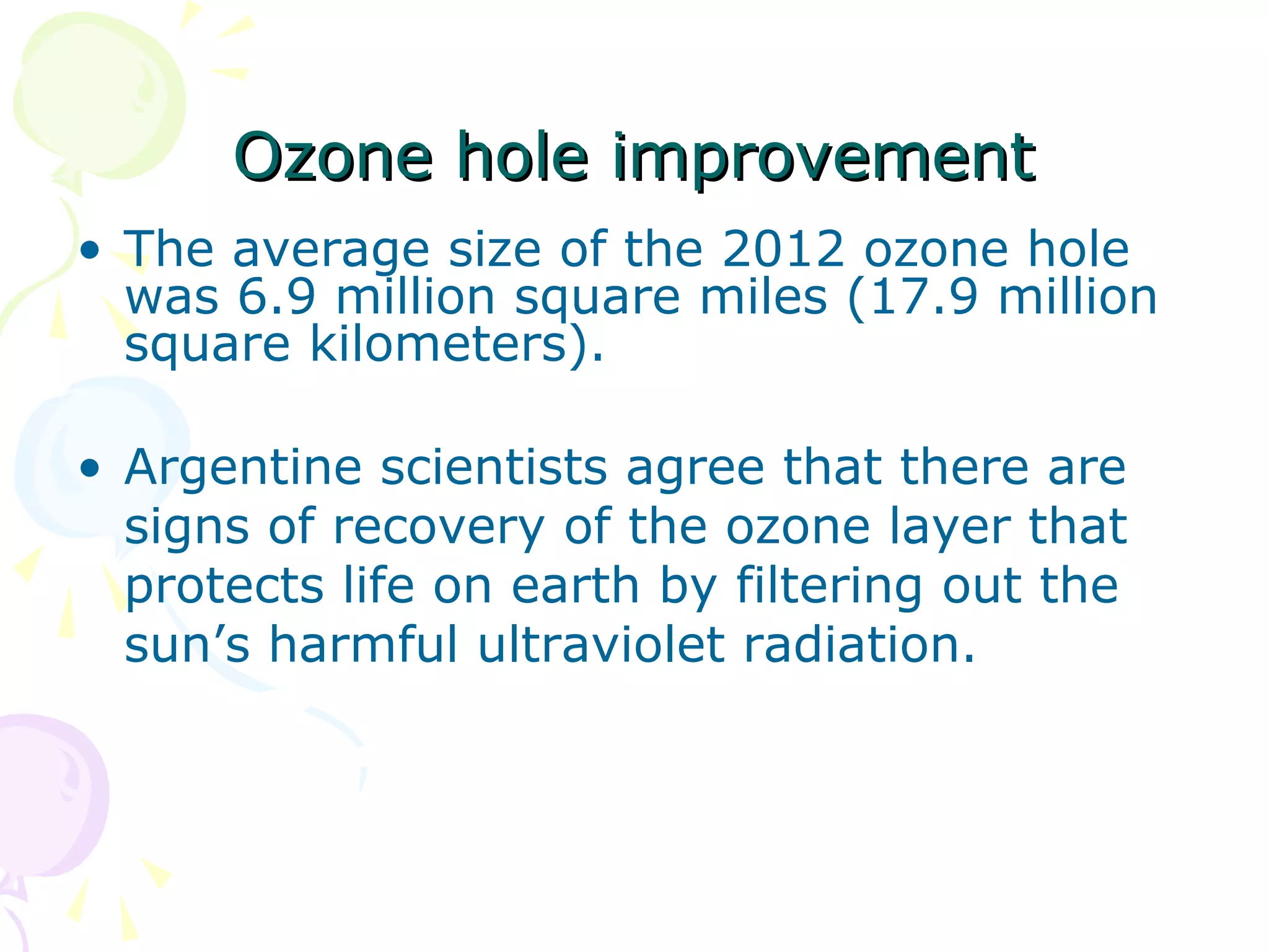 Ozone hole improvement
• The average size of the 2012 ozone hole
was 6.9 million square miles (17.9 million
square kilometers).
• Argentine scientists agree that there are
signs of recovery of the ozone layer that
protects life on earth by filtering out the
sun’s harmful ultraviolet radiation.

 