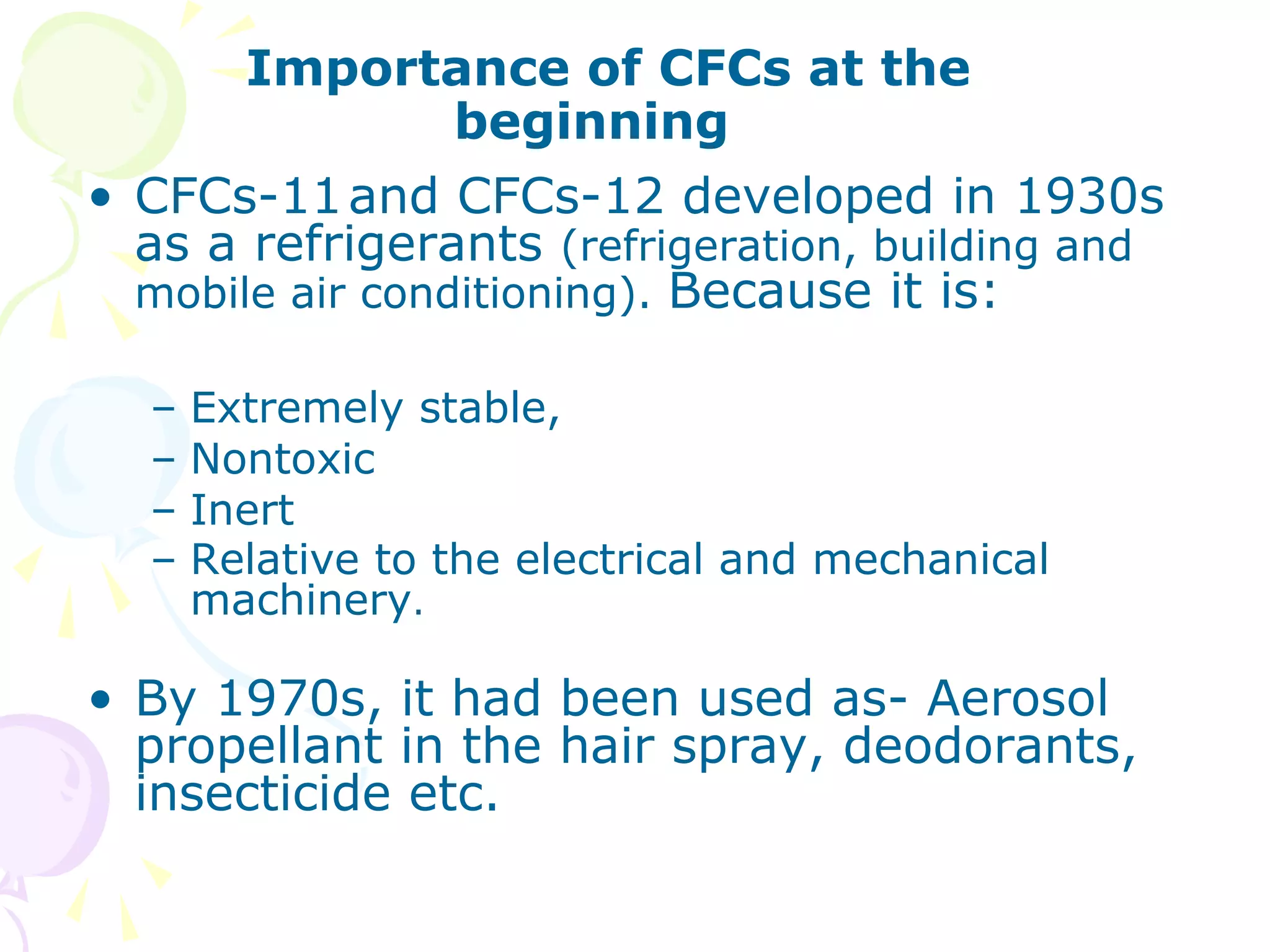 Importance of CFCs at the
beginning
• CFCs-11 and CFCs-12 developed in 1930s
as a refrigerants (refrigeration, building and
mobile air conditioning). Because it is:
–
–
–
–

Extremely stable,
Nontoxic
Inert
Relative to the electrical and mechanical
machinery.

• By 1970s, it had been used as- Aerosol
propellant in the hair spray, deodorants,
insecticide etc.

 