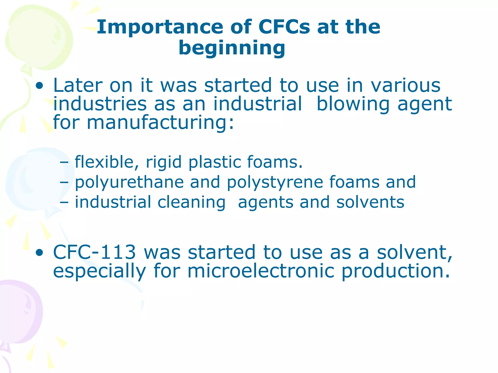 Importance of CFCs at the
beginning
• Later on it was started to use in various
industries as an industrial blowing agent
for manufacturing:
– flexible, rigid plastic foams.
– polyurethane and polystyrene foams and
– industrial cleaning agents and solvents

• CFC-113 was started to use as a solvent,
especially for microelectronic production.

 