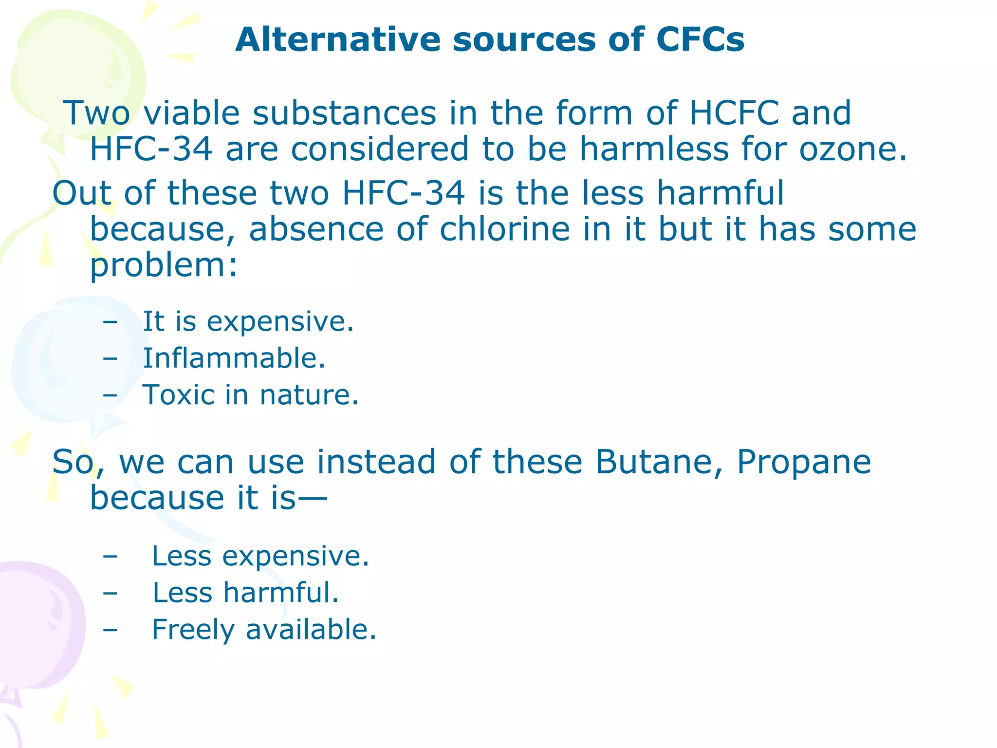 Alternative sources of CFCs
Two viable substances in the form of HCFC and
HFC-34 are considered to be harmless for ozone.
Out of these two HFC-34 is the less harmful
because, absence of chlorine in it but it has some
problem:
– It is expensive.
– Inflammable.
– Toxic in nature.

So, we can use instead of these Butane, Propane
because it is—
–
–
–

Less expensive.
Less harmful.
Freely available.

 