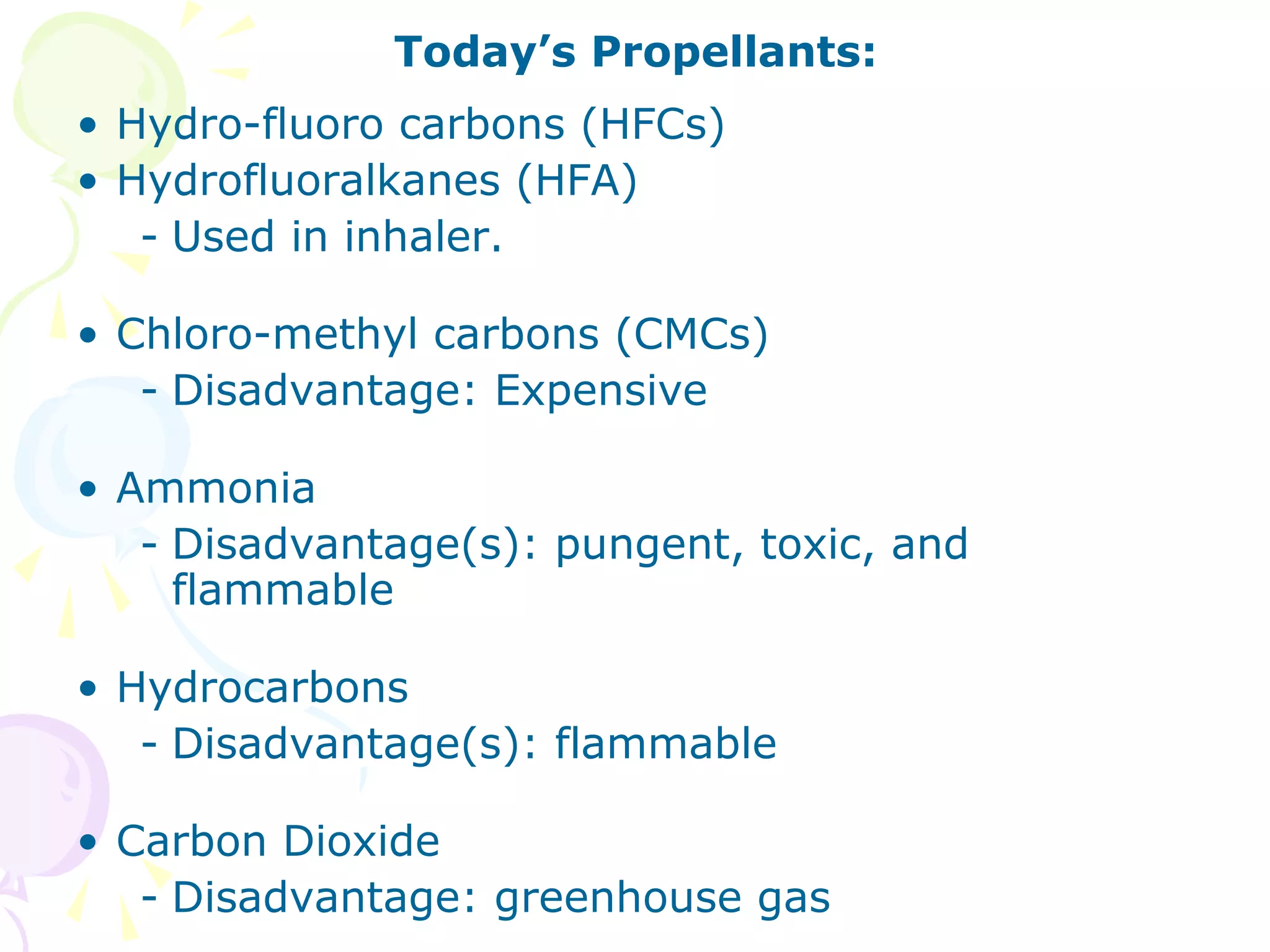 Today’s Propellants:
• Hydro-fluoro carbons (HFCs)
• Hydrofluoralkanes (HFA)
- Used in inhaler.
• Chloro-methyl carbons (CMCs)
- Disadvantage: Expensive
• Ammonia
- Disadvantage(s): pungent, toxic, and
flammable
• Hydrocarbons
- Disadvantage(s): flammable
• Carbon Dioxide
- Disadvantage: greenhouse gas

 