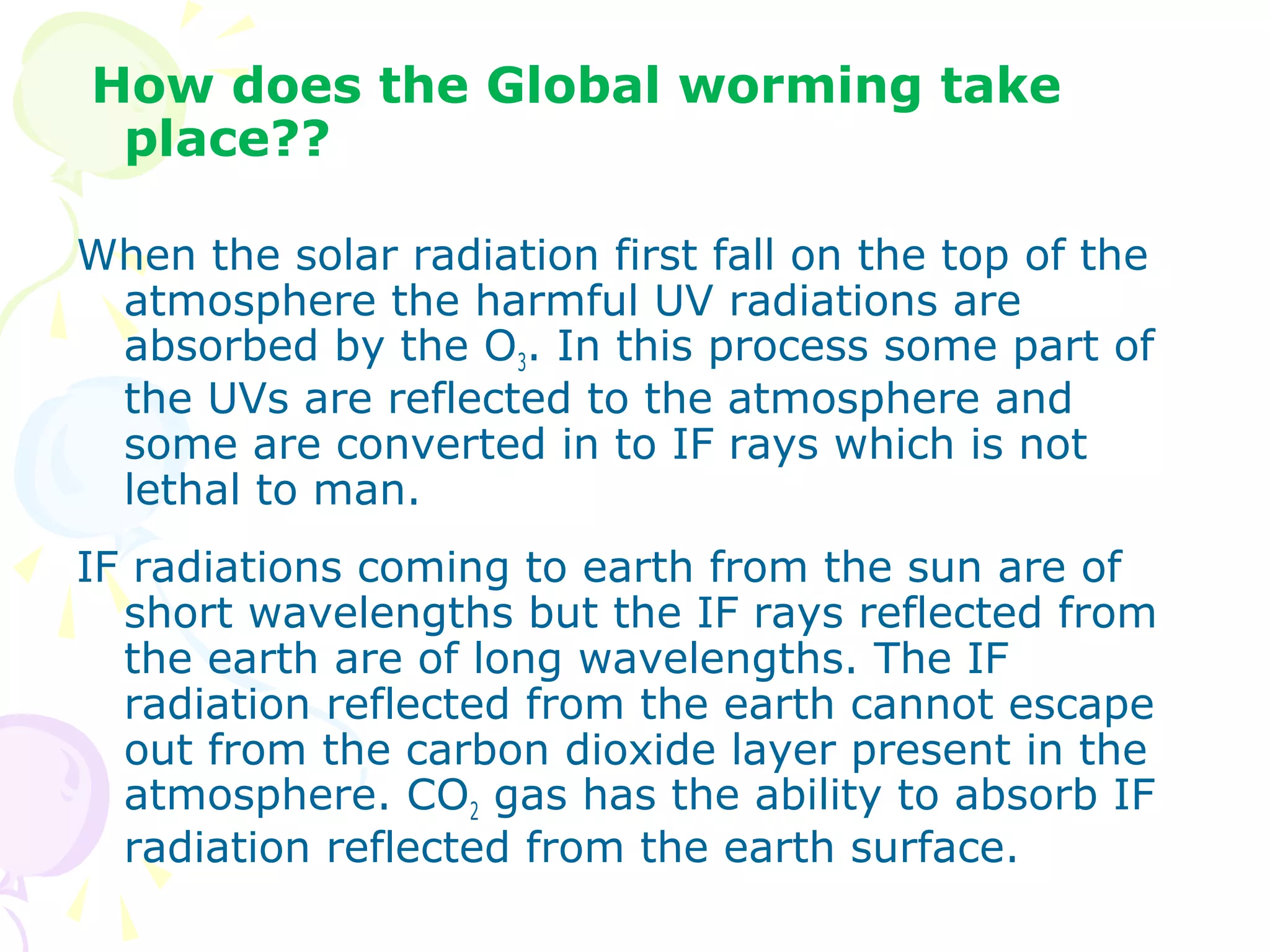 How does the Global worming take
place??
When the solar radiation first fall on the top of the
atmosphere the harmful UV radiations are
absorbed by the O3. In this process some part of
the UVs are reflected to the atmosphere and
some are converted in to IF rays which is not
lethal to man.
IF radiations coming to earth from the sun are of
short wavelengths but the IF rays reflected from
the earth are of long wavelengths. The IF
radiation reflected from the earth cannot escape
out from the carbon dioxide layer present in the
atmosphere. CO2 gas has the ability to absorb IF
radiation reflected from the earth surface.

 