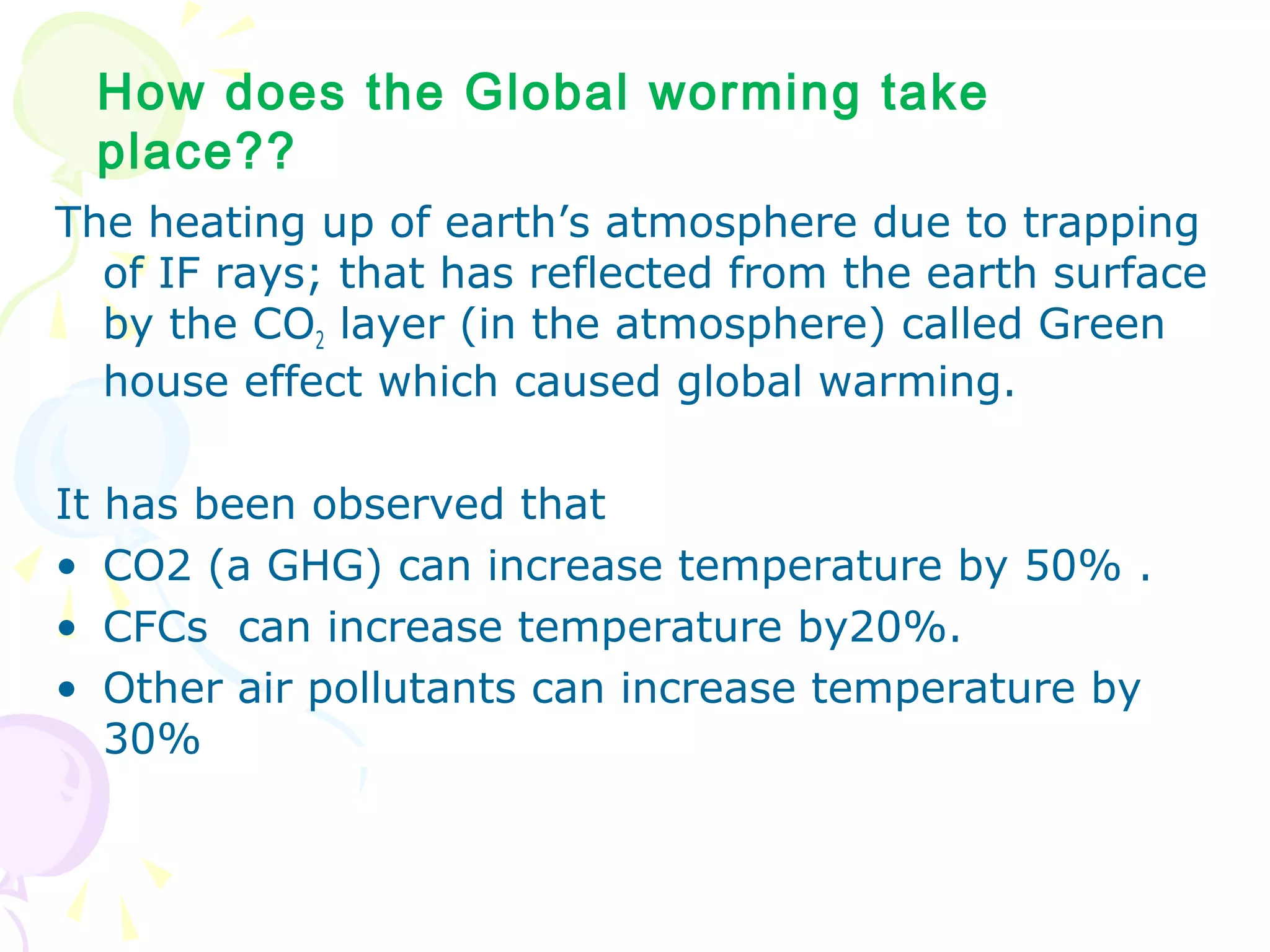 How does the Global worming take
place??
The heating up of earth’s atmosphere due to trapping
of IF rays; that has reflected from the earth surface
by the CO2 layer (in the atmosphere) called Green
house effect which caused global warming.
It
•
•
•

has been observed that
CO2 (a GHG) can increase temperature by 50% .
CFCs can increase temperature by20%.
Other air pollutants can increase temperature by
30%

 