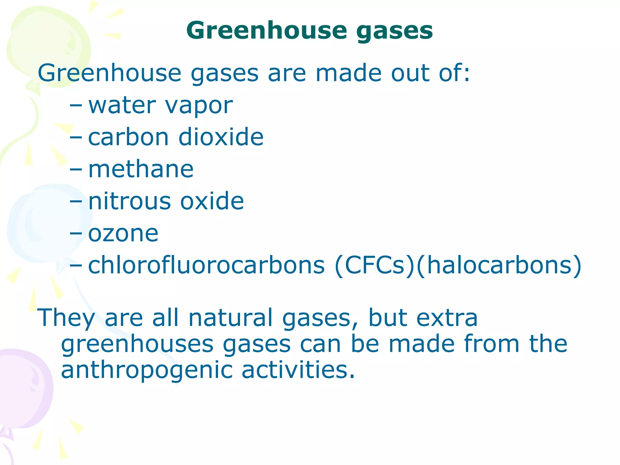 Greenhouse gases
Greenhouse gases are made out of:
– water vapor
– carbon dioxide
– methane
– nitrous oxide
– ozone
– chlorofluorocarbons (CFCs)(halocarbons)
They are all natural gases, but extra
greenhouses gases can be made from the
anthropogenic activities.

 