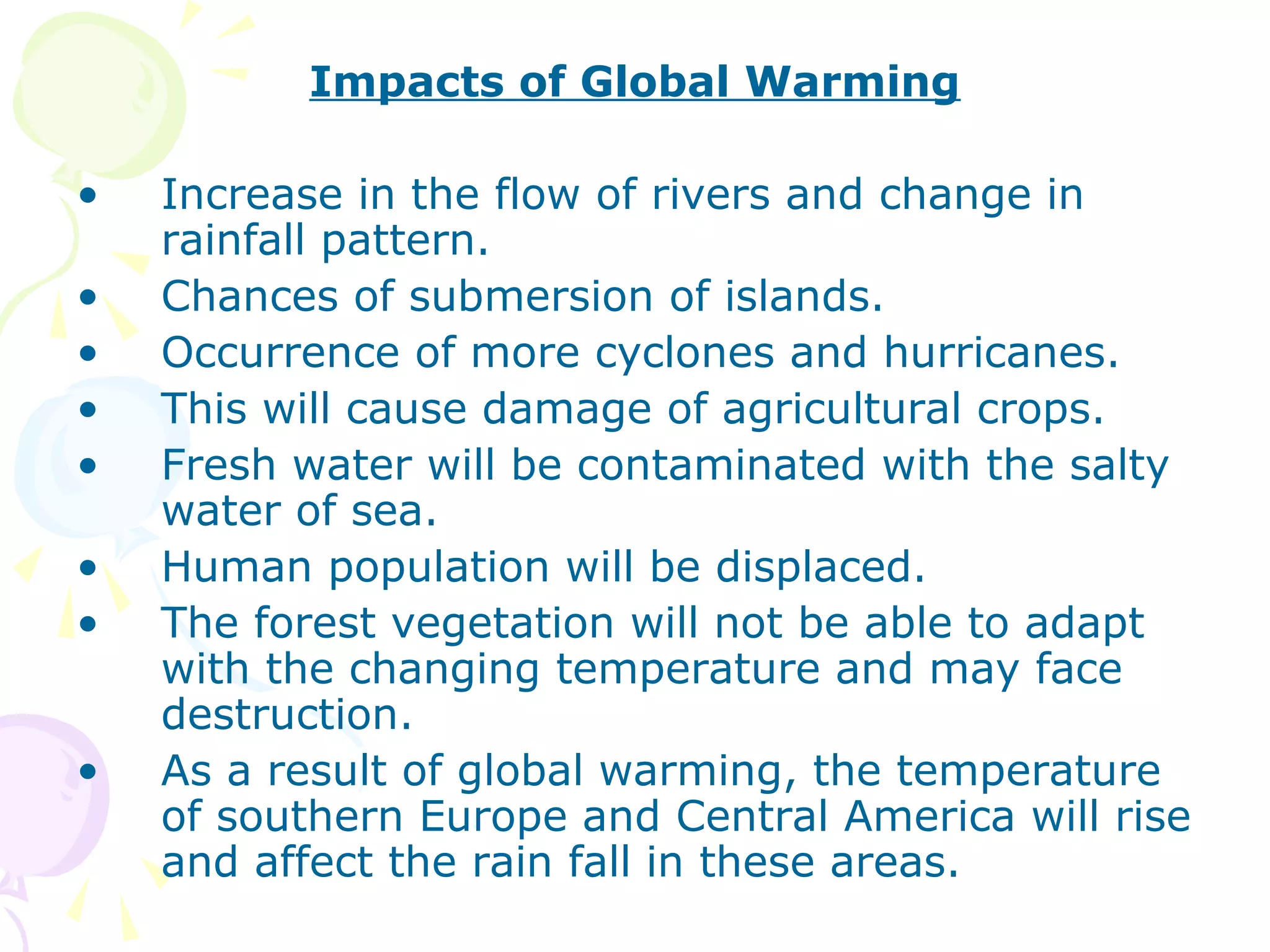 Impacts of Global Warming
•
•
•
•
•
•
•
•

Increase in the flow of rivers and change in
rainfall pattern.
Chances of submersion of islands.
Occurrence of more cyclones and hurricanes.
This will cause damage of agricultural crops.
Fresh water will be contaminated with the salty
water of sea.
Human population will be displaced.
The forest vegetation will not be able to adapt
with the changing temperature and may face
destruction.
As a result of global warming, the temperature
of southern Europe and Central America will rise
and affect the rain fall in these areas.

 