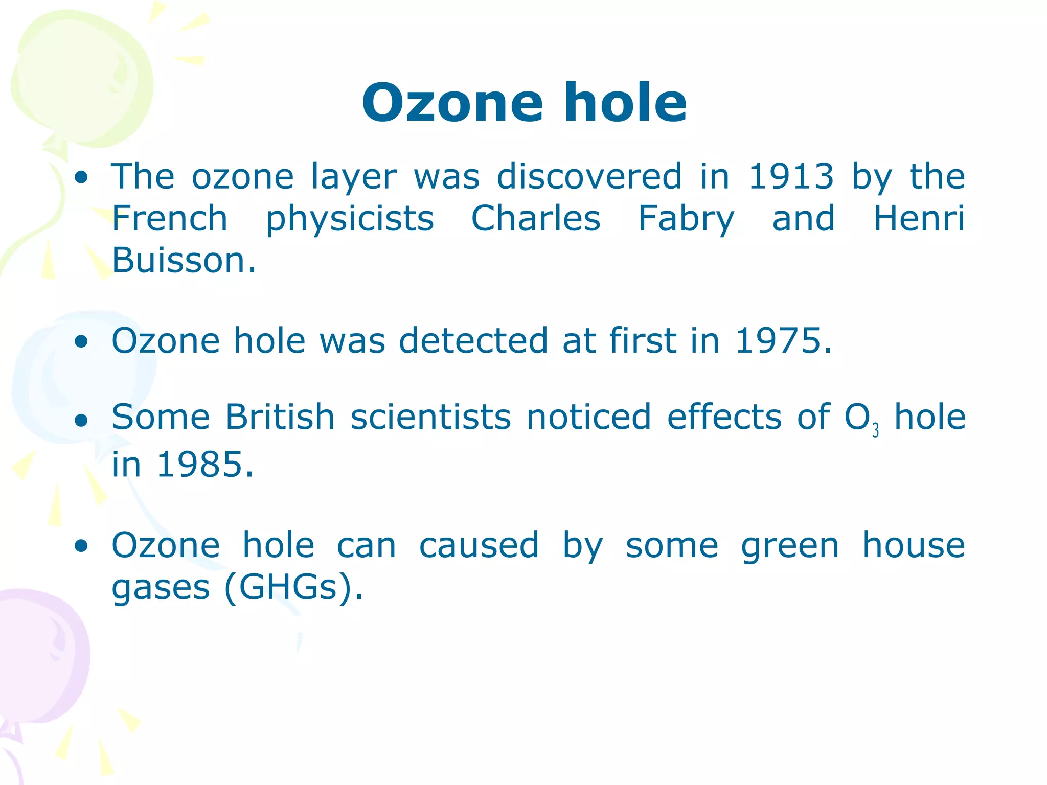 Ozone hole
• The ozone layer was discovered in 1913 by the
French physicists Charles Fabry and Henri
Buisson.
• Ozone hole was detected at first in 1975.
• Some British scientists noticed effects of O3 hole
in 1985.
• Ozone hole can caused by some green house
gases (GHGs).

 