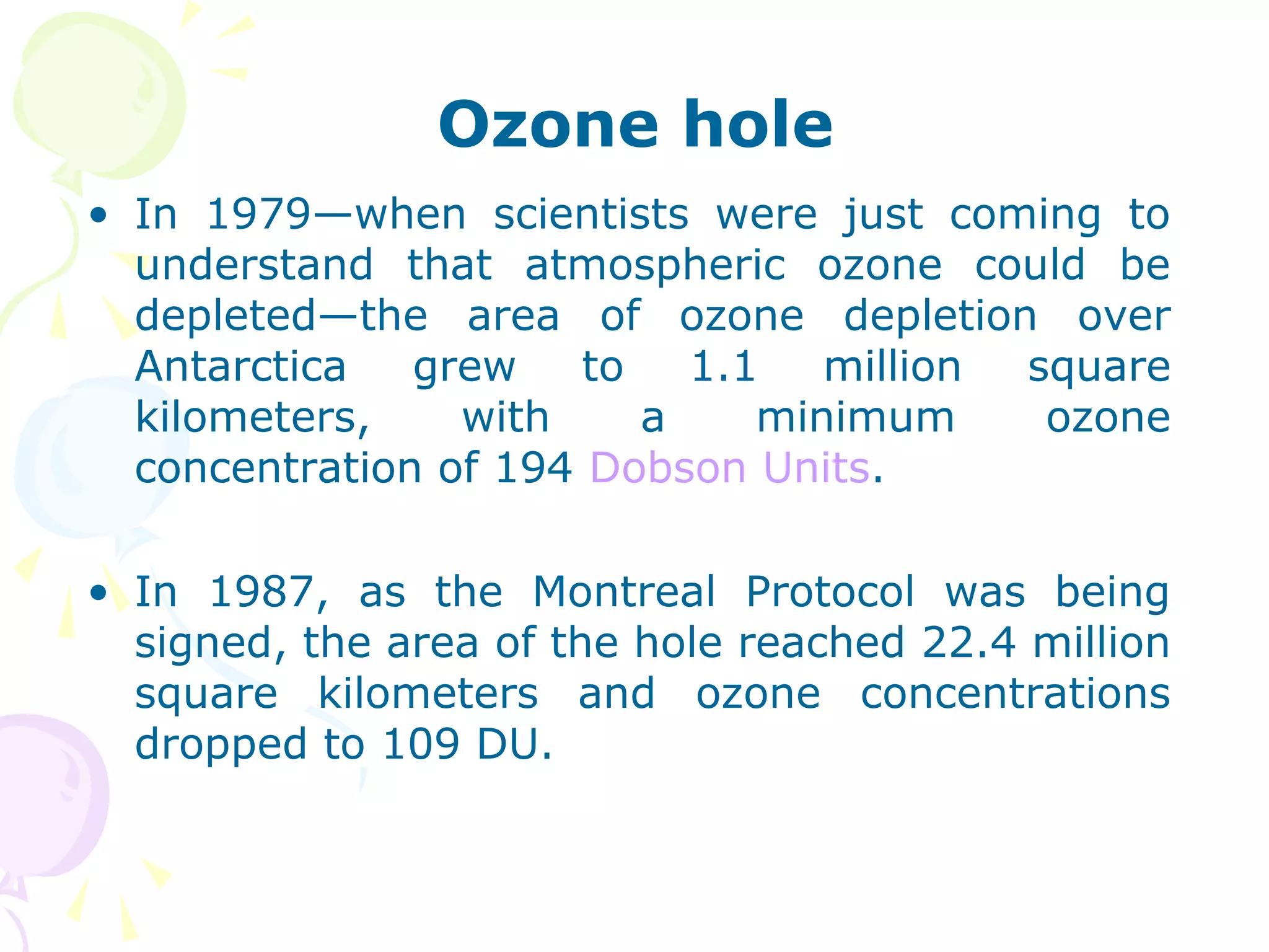 Ozone hole
• In 1979—when scientists were just coming to
understand that atmospheric ozone could be
depleted—the area of ozone depletion over
Antarctica
grew
to
1.1
million
square
kilometers,
with
a
minimum
ozone
concentration of 194 Dobson Units.
• In 1987, as the Montreal Protocol was being
signed, the area of the hole reached 22.4 million
square kilometers and ozone concentrations
dropped to 109 DU.

 