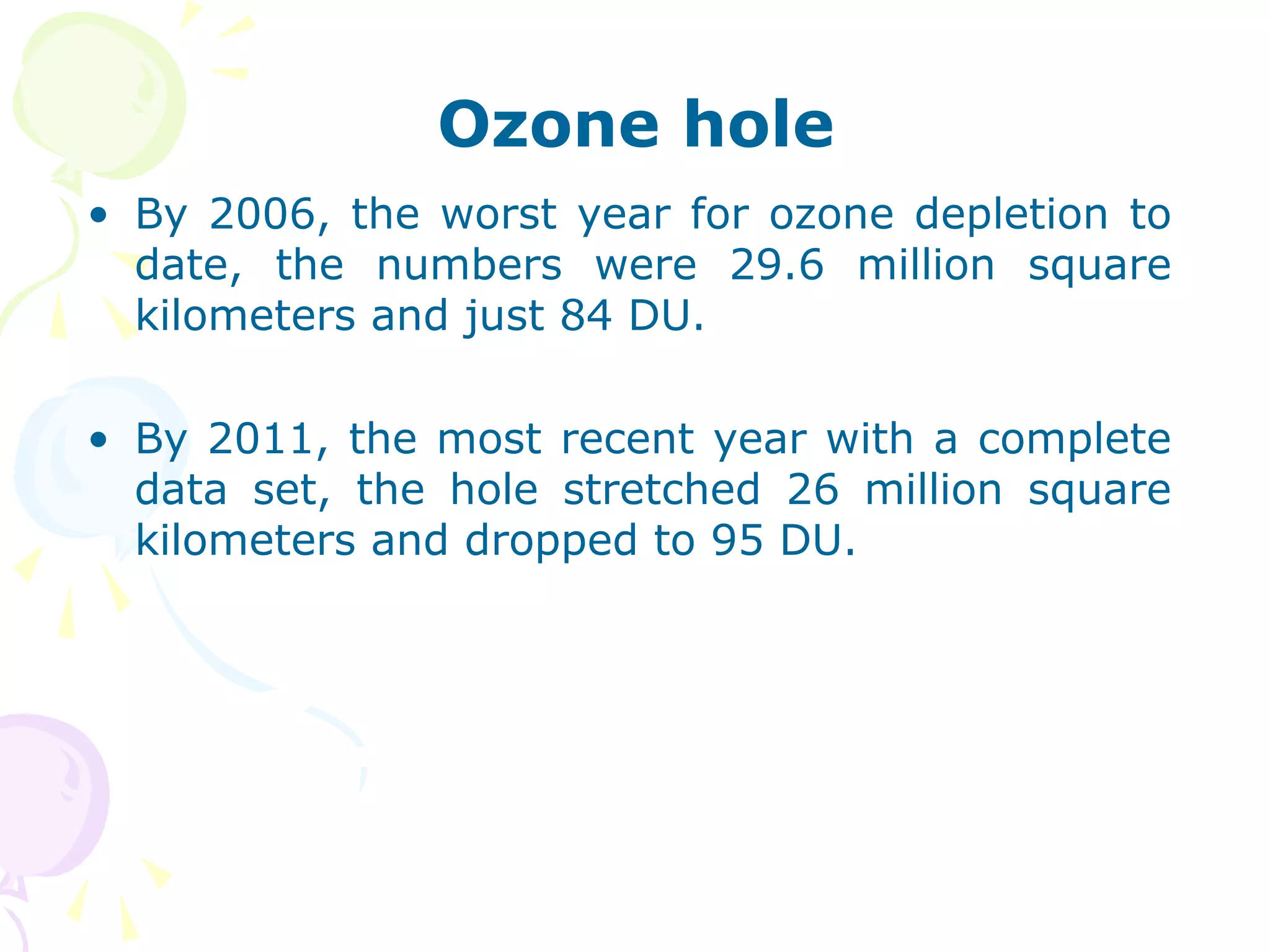 Ozone hole
• By 2006, the worst year for ozone depletion to
date, the numbers were 29.6 million square
kilometers and just 84 DU.
• By 2011, the most recent year with a complete
data set, the hole stretched 26 million square
kilometers and dropped to 95 DU.

 