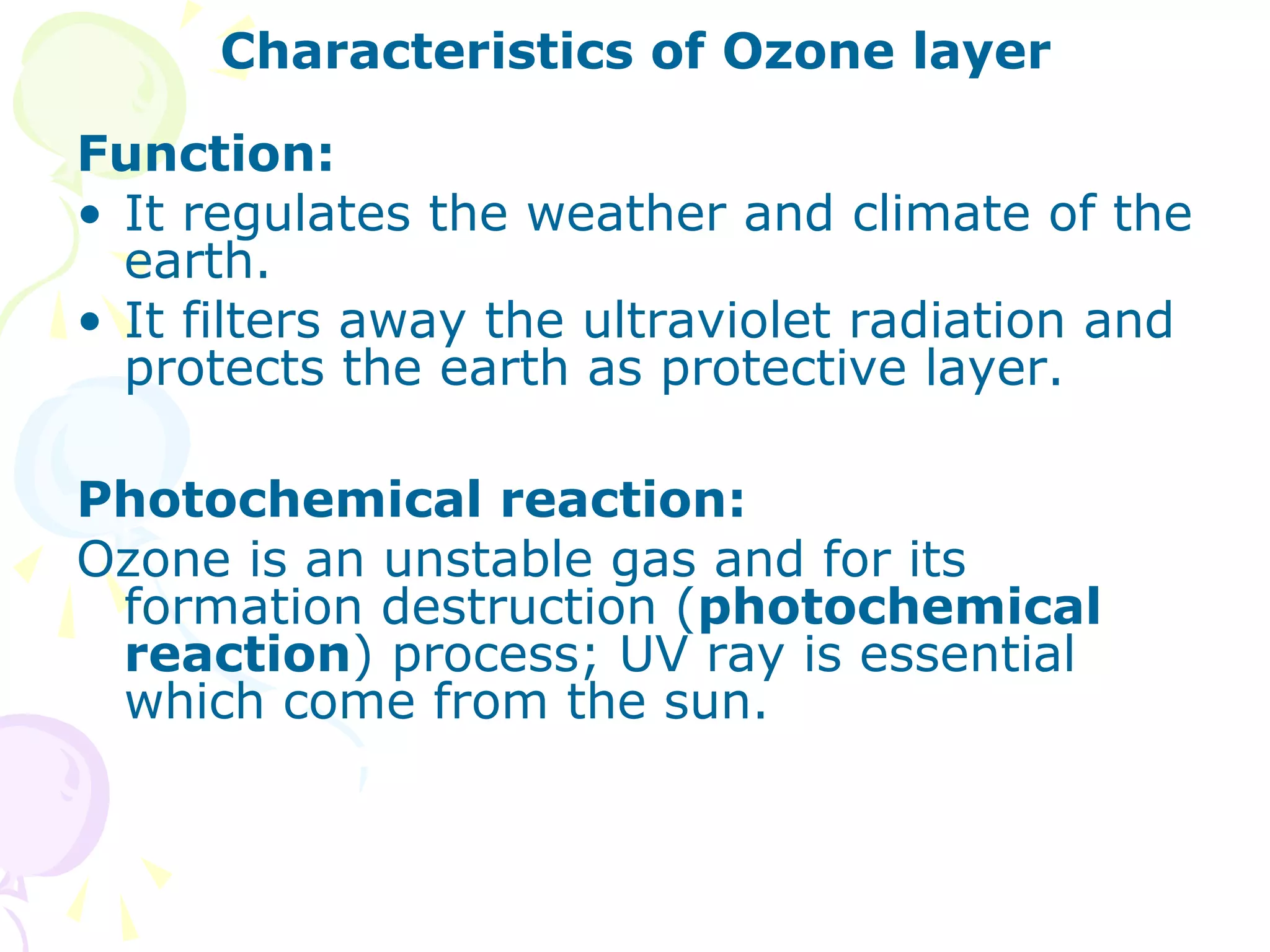 Characteristics of Ozone layer
Function:
• It regulates the weather and climate of the
earth.
• It filters away the ultraviolet radiation and
protects the earth as protective layer.
Photochemical reaction:
Ozone is an unstable gas and for its
formation destruction (photochemical
reaction) process; UV ray is essential
which come from the sun.

 