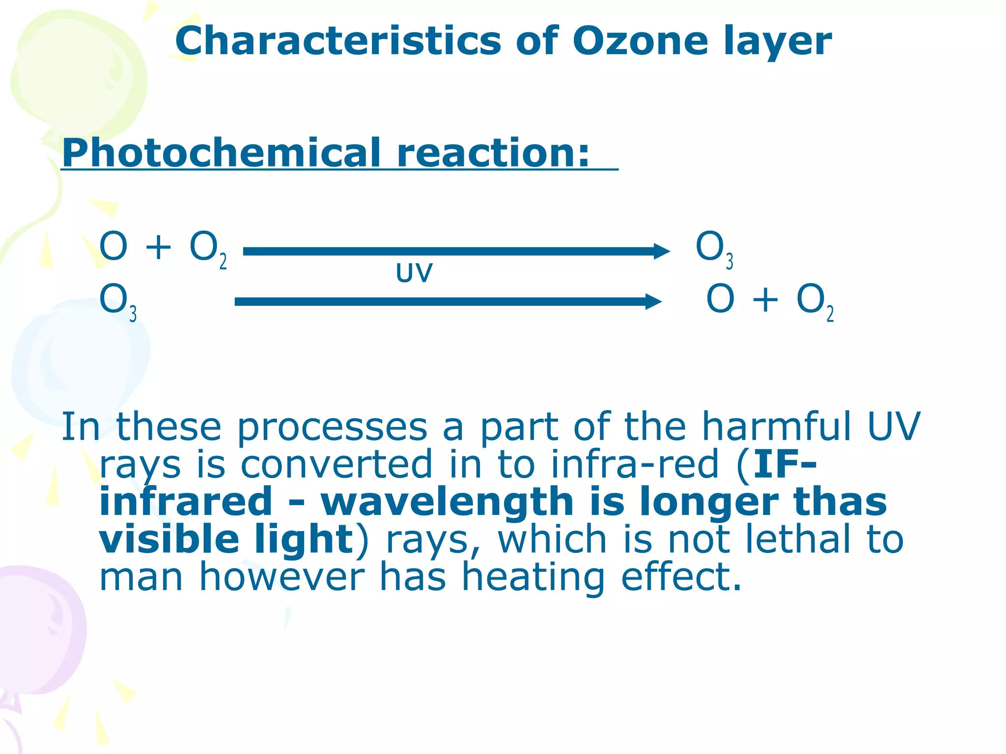 Characteristics of Ozone layer
Photochemical reaction:
O + O2
O3

UV

O3
O + O2

In these processes a part of the harmful UV
rays is converted in to infra-red (IFinfrared - wavelength is longer thas
visible light) rays, which is not lethal to
man however has heating effect.

 
