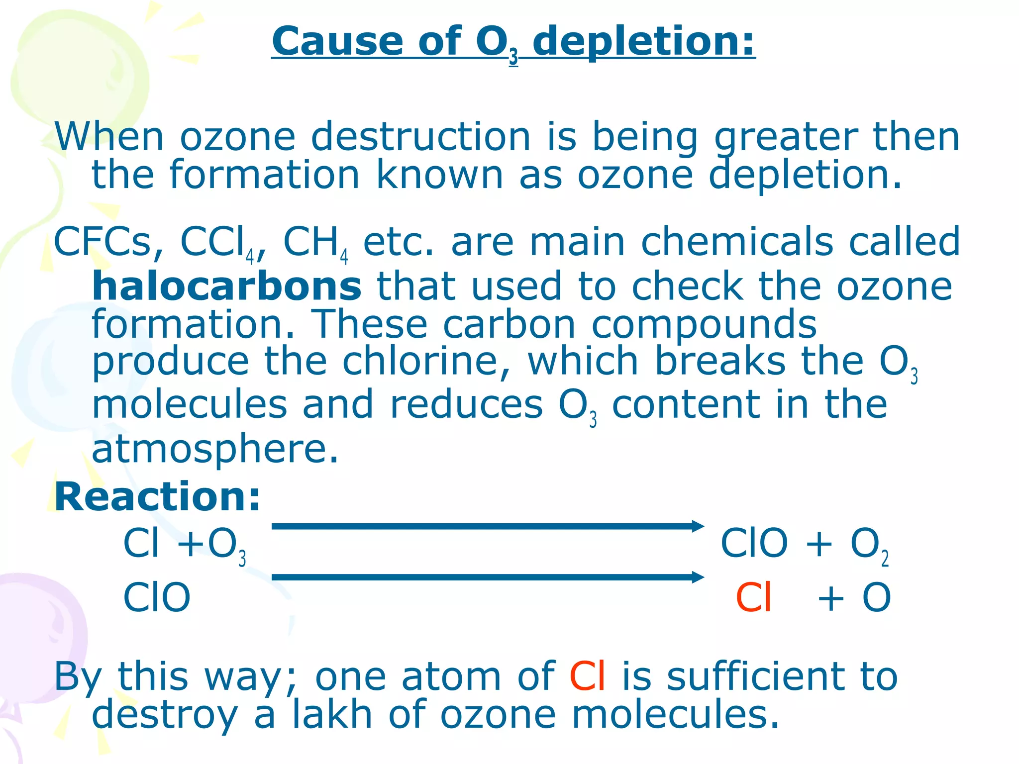 Cause of O3 depletion:
When ozone destruction is being greater then
the formation known as ozone depletion.
CFCs, CCl4, CH4 etc. are main chemicals called
halocarbons that used to check the ozone
formation. These carbon compounds
produce the chlorine, which breaks the O3
molecules and reduces O3 content in the
atmosphere.
Reaction:
Cl +O3
ClO + O2
ClO
Cl + O
By this way; one atom of Cl is sufficient to
destroy a lakh of ozone molecules.

 