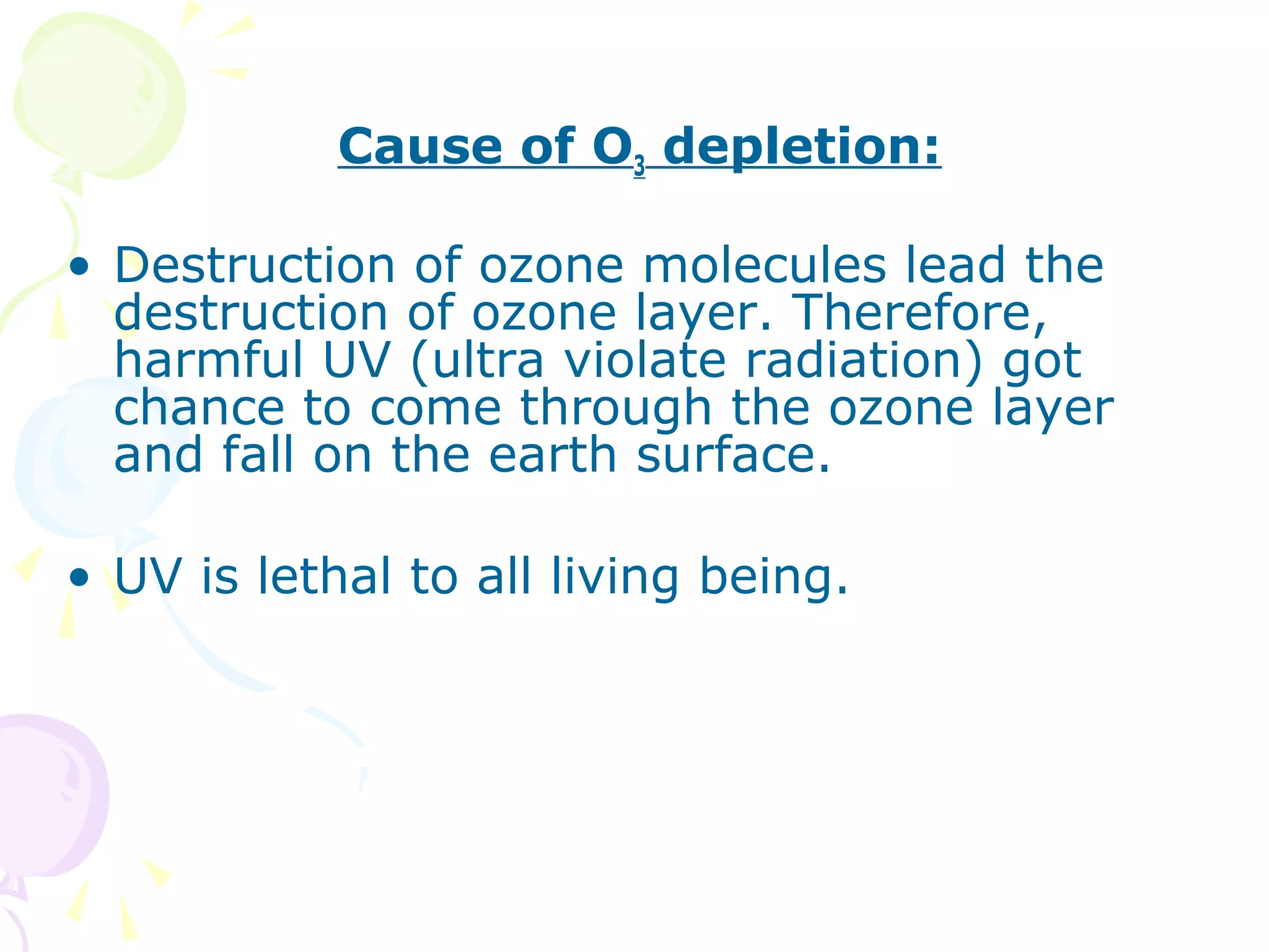 Cause of O3 depletion:
• Destruction of ozone molecules lead the
destruction of ozone layer. Therefore,
harmful UV (ultra violate radiation) got
chance to come through the ozone layer
and fall on the earth surface.
• UV is lethal to all living being.

 