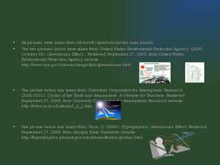 All pictures were taken from  Microsoft clipart  except the ones shown. The two pictures below were taken from: United States Enviromental Protection Agency. (2006, October 23).  Greenhouse Effect...  Retrieved September 27, 2009, from United States Enviromental Protection Agency website: http://www.epa.gov/climatechange/kids/greenhouse.html  The picture below was taken from: University Corporation for Atmospheric Research. (2000-2001).  Cycles of the Earth and Atmosphere: A Website for Teachers . Retrieved September 27, 2009, from University Corporation for Atmospheric Research website: http://www.ucar.edu/learn/1_3_1.htm  The picture below was taken from: Nave, C. (2005).  Hyperphysics: Greenhouse Effect . Retrieved September 27, 2009, from Georgia State University website: http://hyperphysics.phyastr.gsu.edu/hbase/thermo/grnhse.html  