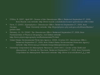 D'Silva, R. (2007, April 28).  Causes of the Greenhouse Effect . Retrieved September 27, 2009,  from Buzzle.com website: http://www.buzzle.com/articles/causes-greenhouse-effect.html   Nave, C. (2005).  Hyperphysics: Greenhouse Effect . Retrieved September 27, 2009, from Georgia  State University website: http://hyperphysics.phy-astr.gsu.edu/hbase/thermo/grnhse.html Pidwirny, M., Dr. (2006).  The Greenhouse Effect . Retrieved September 27, 2009, from  Fundamentals of Physical Geography, 2nd Edition website:  http://www.physicalgeography.net/fundamentals/7h.html   United States Environmental Protection Agency. (2006, October 23).  Greenhouse Effect...   Retrieved September 27, 2009, from United States Environmental Protection Agency  website: http://www.epa.gov/climatechange/kids/greenhouse.html   University Corporation for Atmospheric Research. (2000-2001).  Cycles of the Earth and  Atmosphere: A Website for Teachers . Retrieved September 27, 2009, from University  Corporation for Atmospheric Research website: http://www.ucar.edu/learn/1_3_1.htm   