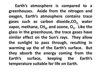 Earth’s atmosphere is compared to a
greenhouses. Aside from the nitrogen and
oxygen, Earth’s atmosphere contains trace
gases such as carbon dioxide,CO2, water
vapor, methane, CH4, and ozone, O3. Like the
glass in the greenhouse, the trace gases have
similar effect on the Sun’s rays. They allow
the sunlight to pass through, resulting in
warming up the of the Earth’s surface. But
they absorb the energy coming from the
Earth’s surface, keeping the Earth’s
temperature suitable for life on Earth.
 