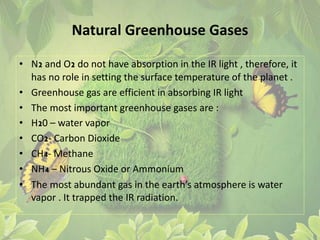 Natural Greenhouse Gases
• N2 and O2 do not have absorption in the IR light , therefore, it
has no role in setting the surface temperature of the planet .
• Greenhouse gas are efficient in absorbing IR light
• The most important greenhouse gases are :
• H20 – water vapor
• CO2- Carbon Dioxide
• CH4- Methane
• NH4 – Nitrous Oxide or Ammonium
• The most abundant gas in the earth’s atmosphere is water
vapor . It trapped the IR radiation.
 