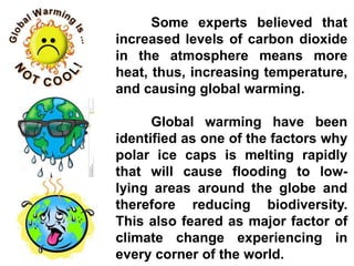 Some experts believed that
increased levels of carbon dioxide
in the atmosphere means more
heat, thus, increasing temperature,
and causing global warming.
Global warming have been
identified as one of the factors why
polar ice caps is melting rapidly
that will cause flooding to low-
lying areas around the globe and
therefore reducing biodiversity.
This also feared as major factor of
climate change experiencing in
every corner of the world.
 