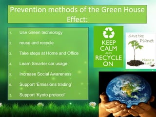 Prevention methods of the Green House
Effect:
1. Use Green technology
2. reuse and recycle
3. Take steps at Home and Office
4. Learn Smarter car usage
5. Increase Social Awareness
6. Support ‘Emissions trading’
7. Support ‘Kyoto protocol’
 