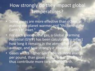 How strongly do they impact global
temperatures?
• Some gases are more effective than others at
making the planet warmer and "thickening the
Earth's blanket."
• For each greenhouse gas, a Global Warming
Potential (GWP) has been calculated to reflect
how long it remains in the atmosphere, on
average, and how strongly it absorbs energy.
• Gases with a higher GWP absorb more energy,
per pound, than gases with a lower GWP, and
thus contribute more to warming Earth.
 