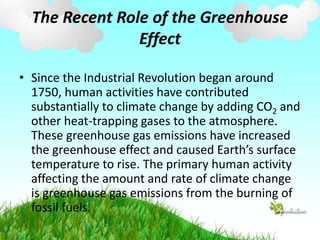 The Recent Role of the Greenhouse
Effect
• Since the Industrial Revolution began around
1750, human activities have contributed
substantially to climate change by adding CO2 and
other heat-trapping gases to the atmosphere.
These greenhouse gas emissions have increased
the greenhouse effect and caused Earth’s surface
temperature to rise. The primary human activity
affecting the amount and rate of climate change
is greenhouse gas emissions from the burning of
fossil fuels.
 