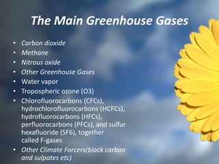 The Main Greenhouse Gases
• Carbon dioxide
• Methane
• Nitrous oxide
• Other Greenhouse Gases
• Water vapor
• Tropospheric ozone (O3)
• Chlorofluorocarbons (CFCs),
hydrochlorofluorocarbons (HCFCs),
hydrofluorocarbons (HFCs),
perfluorocarbons (PFCs), and sulfur
hexafluoride (SF6), together
called F-gases
• Other Climate Forcers(black carbon
and sulpates etc)
 