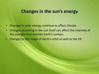 Changes in the sun’s energy
• Changes in solar energy continue to affect climate.
• Changes occurring in the sun itself can affect the intensity of
the sunlight that reaches Earth’s surface.
• Changes in the shape of Earth’s orbit as well as the tilt
 