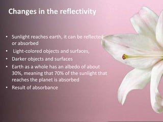 • Sunlight reaches earth, it can be reflected
or absorbed
• Light-colored objects and surfaces,
• Darker objects and surfaces
• Earth as a whole has an albedo of about
30%, meaning that 70% of the sunlight that
reaches the planet is absorbed
• Result of absorbance
Changes in the reflectivity
 