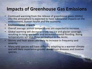 Impacts of Greenhouse Gas Emissions
• Continued warming from the release of greenhouse gases (GHGs)
into the atmosphere is expected to have substantial impacts on the
environment, human health and the economy.
• Environmental impacts
• Overall average annual temperatures are expected to increase.
• Global warming will decrease snow, sea ice and glacier coverage,
resulting in rising sea levels and increased coastal flooding. Rising
temperatures will also thaw permafrost in the Arctic.
• Storms and heat waves are likely to increase in frequency and
severity.
• Many wild species will have difficulty adapting to a warmer climate
and will likely experience greater stress from diseases and invasive
species.
 
