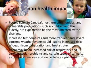 Human health impacts
• People living in Canada’s northern communities, and
vulnerable populations such as children and the
elderly, are expected to be the most affected by the
changes.
• Increased temperatures and more frequent and severe
extreme weather events could lead to increased risks
of death from dehydration and heat stroke.
• There may be an increased risk of respiratory and
cardiovascular problems and certain types of cancers,
as temperatures rise and exacerbate air pollution.
 
