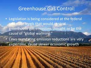 Greenhouse Gas Control:
• Legislation is being considered at the federal
and state levels that would control
greenhouse gas emissions thought to be the
cause of “global warming.”
• Laws mandating emission reductions are very
expensive, cause slower economic growth
 
