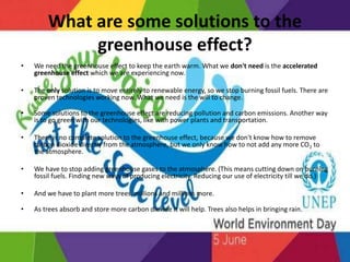 What are some solutions to the
greenhouse effect?
• We need the greenhouse effect to keep the earth warm. What we don't need is the accelerated
greenhouse effect which we are experiencing now.
• The only solution is to move entirely to renewable energy, so we stop burning fossil fuels. There are
proven technologies working now. What we need is the will to change.
• Some solutions to the greenhouse effect are reducing pollution and carbon emissions. Another way
is to go green with our technologies, like with power plants and transportation.
• There is no complete solution to the greenhouse effect, because we don't know how to remove
carbon dioxide directly from the atmosphere, but we only know how to not add any more CO2 to
the atmosphere.
• We have to stop adding greenhouse gases to the atmosphere. (This means cutting down on burning
fossil fuels. Finding new ways of producing electricity. Reducing our use of electricity till we do.)
• And we have to plant more trees, millions and millions more.
• As trees absorb and store more carbon dioxide it will help. Trees also helps in bringing rain.
 